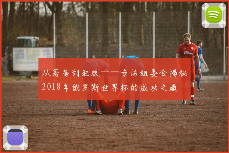 从筹备到狂欢——专访组委会揭秘2018年俄罗斯世界杯的成功之道