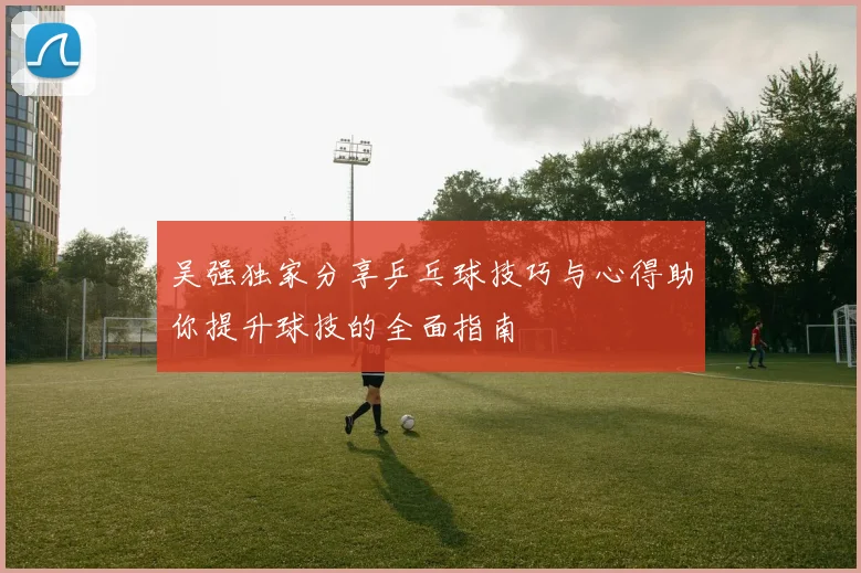 吴强独家分享乒乓球技巧与心得助你提升球技的全面指南