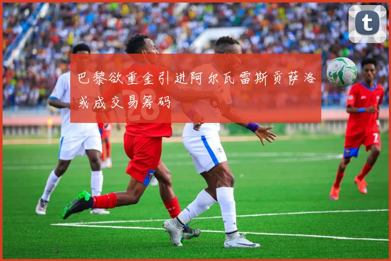 巴黎欲重金引进阿尔瓦雷斯贡萨洛或成交易筹码