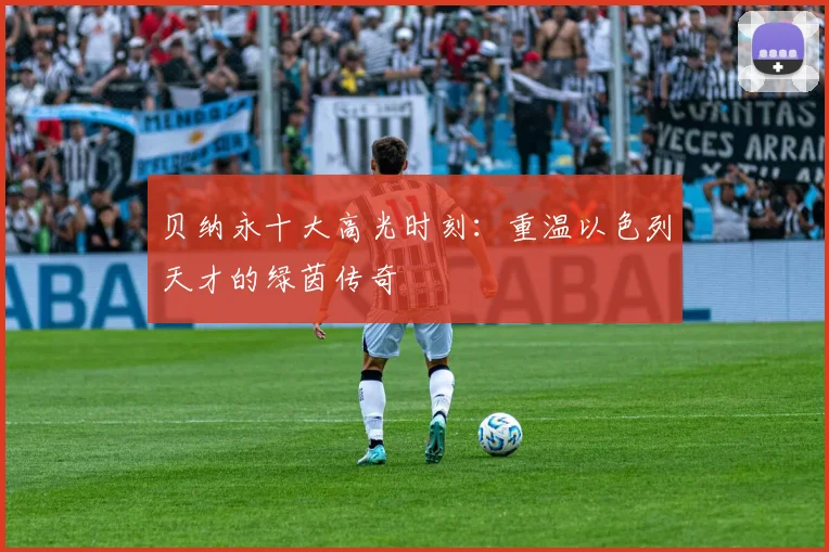 贝纳永十大高光时刻：重温以色列天才的绿茵传奇