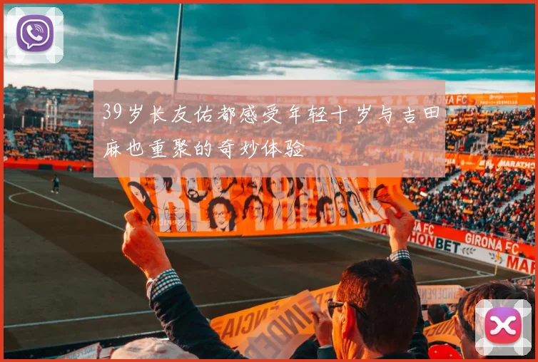 39岁长友佑都感受年轻十岁与吉田麻也重聚的奇妙体验