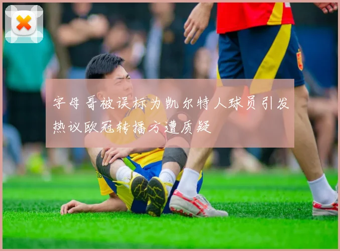 字母哥被误标为凯尔特人球员引发热议欧冠转播方遭质疑