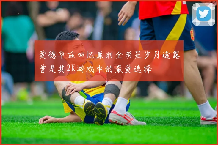 爱德华兹回忆康利全明星岁月透露曾是其2K游戏中的最爱选择